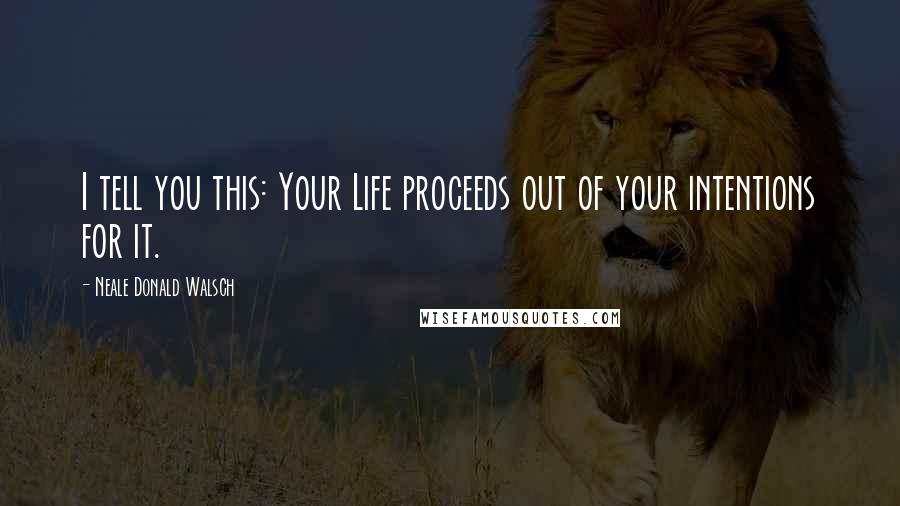 Neale Donald Walsch Quotes: I tell you this: Your Life proceeds out of your intentions for it.