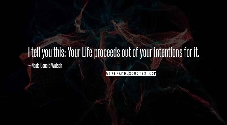 Neale Donald Walsch Quotes: I tell you this: Your Life proceeds out of your intentions for it.