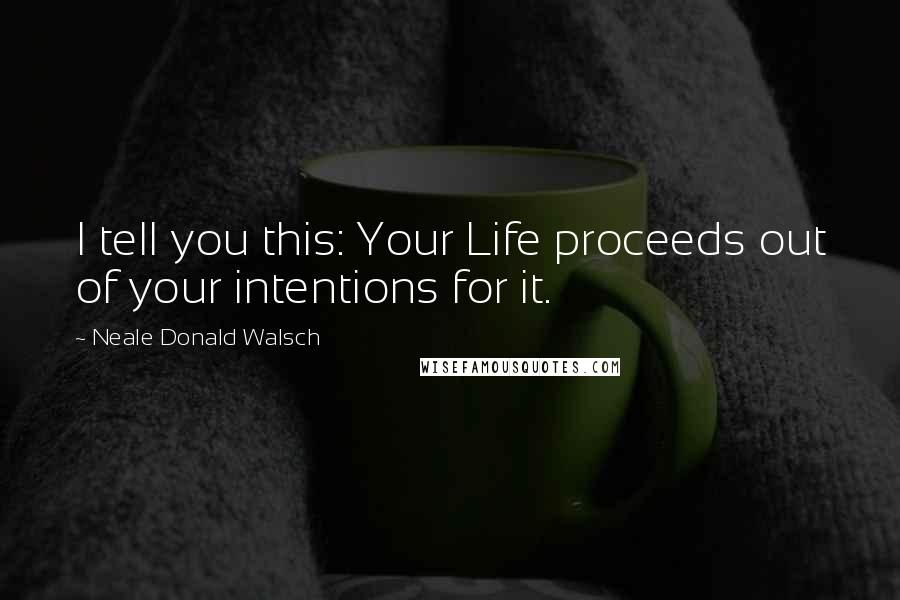 Neale Donald Walsch Quotes: I tell you this: Your Life proceeds out of your intentions for it.