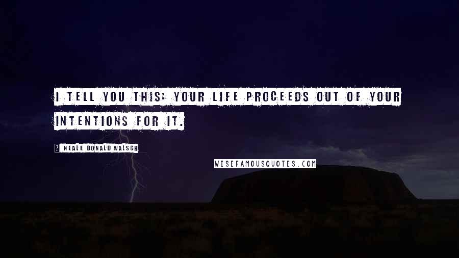 Neale Donald Walsch Quotes: I tell you this: Your Life proceeds out of your intentions for it.