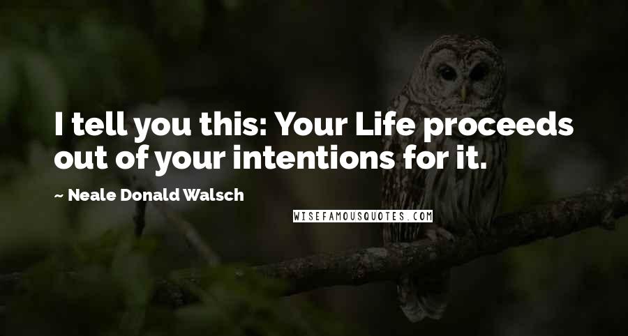 Neale Donald Walsch Quotes: I tell you this: Your Life proceeds out of your intentions for it.