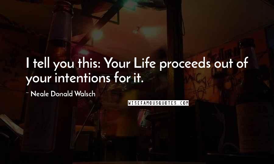 Neale Donald Walsch Quotes: I tell you this: Your Life proceeds out of your intentions for it.