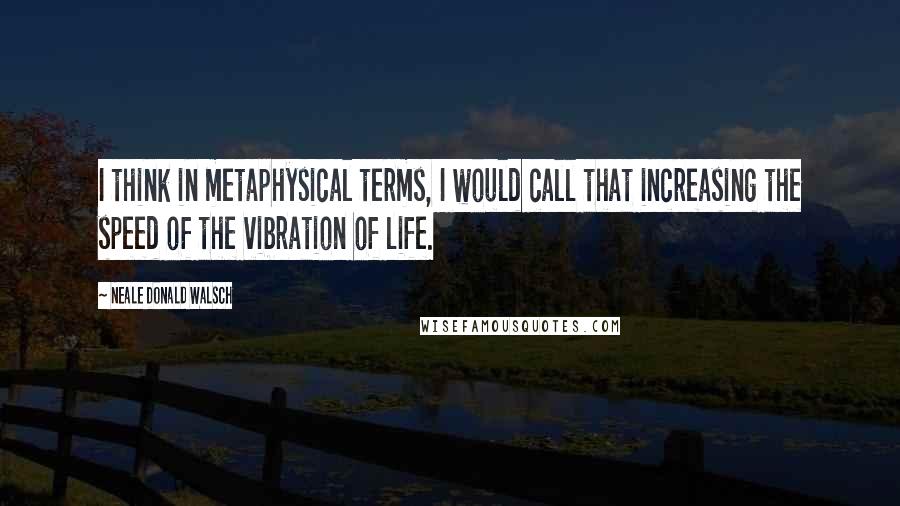 Neale Donald Walsch Quotes: I think in metaphysical terms, I would call that increasing the speed of the vibration of life.