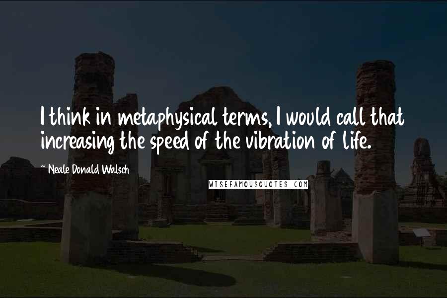 Neale Donald Walsch Quotes: I think in metaphysical terms, I would call that increasing the speed of the vibration of life.