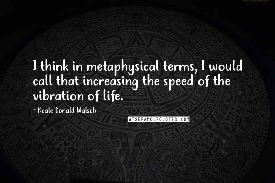 Neale Donald Walsch Quotes: I think in metaphysical terms, I would call that increasing the speed of the vibration of life.