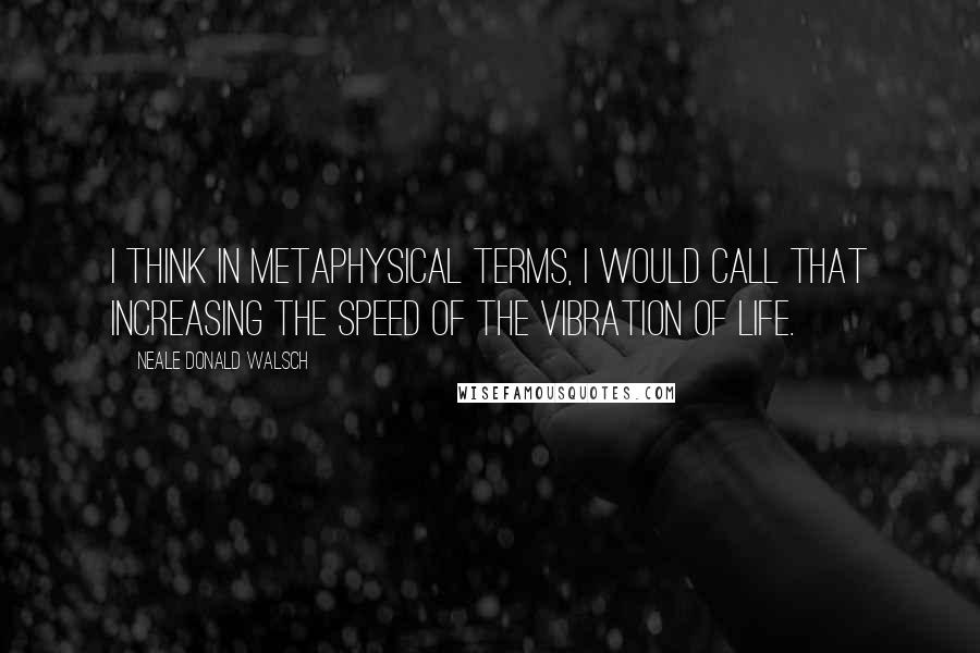 Neale Donald Walsch Quotes: I think in metaphysical terms, I would call that increasing the speed of the vibration of life.