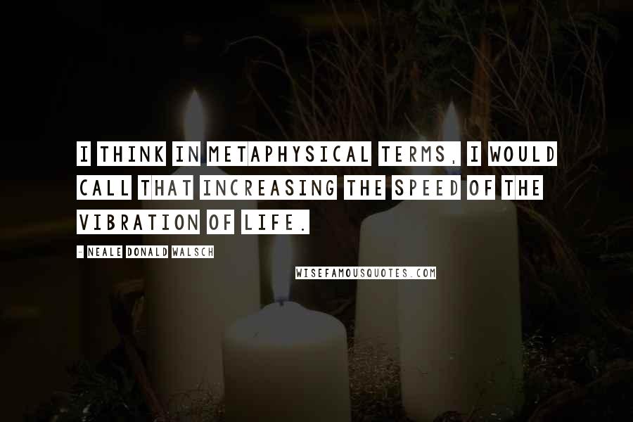 Neale Donald Walsch Quotes: I think in metaphysical terms, I would call that increasing the speed of the vibration of life.