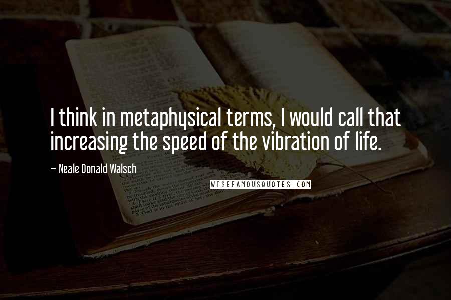 Neale Donald Walsch Quotes: I think in metaphysical terms, I would call that increasing the speed of the vibration of life.