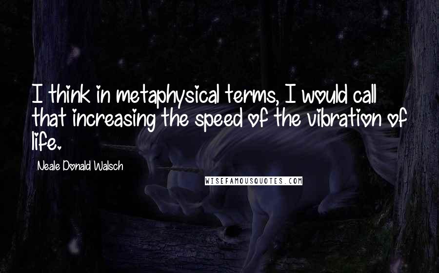 Neale Donald Walsch Quotes: I think in metaphysical terms, I would call that increasing the speed of the vibration of life.