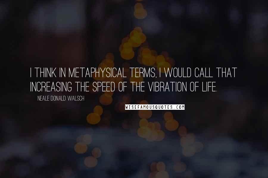 Neale Donald Walsch Quotes: I think in metaphysical terms, I would call that increasing the speed of the vibration of life.