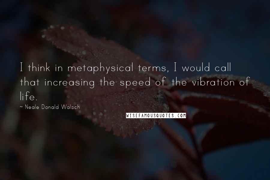 Neale Donald Walsch Quotes: I think in metaphysical terms, I would call that increasing the speed of the vibration of life.