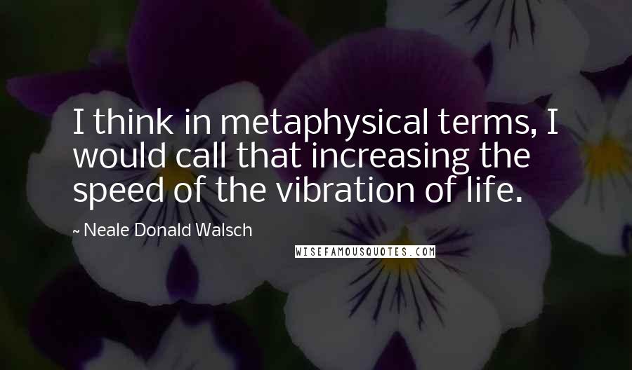 Neale Donald Walsch Quotes: I think in metaphysical terms, I would call that increasing the speed of the vibration of life.