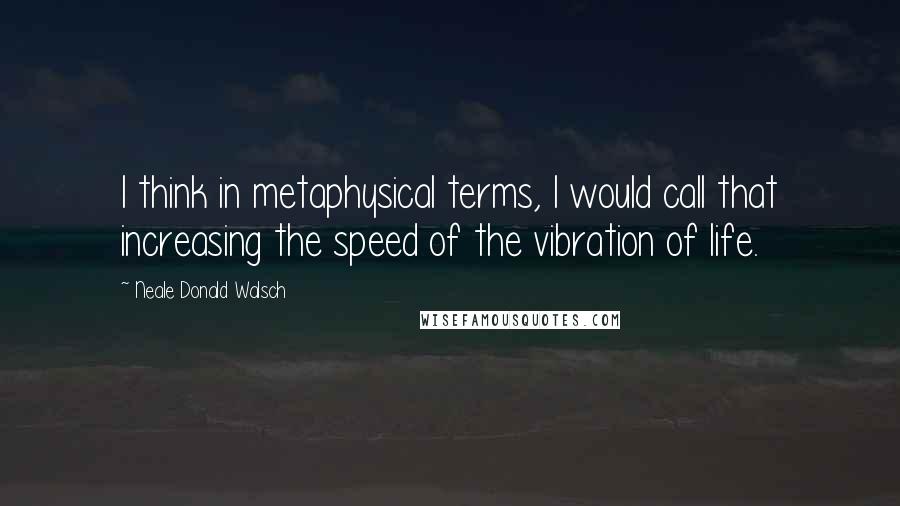 Neale Donald Walsch Quotes: I think in metaphysical terms, I would call that increasing the speed of the vibration of life.