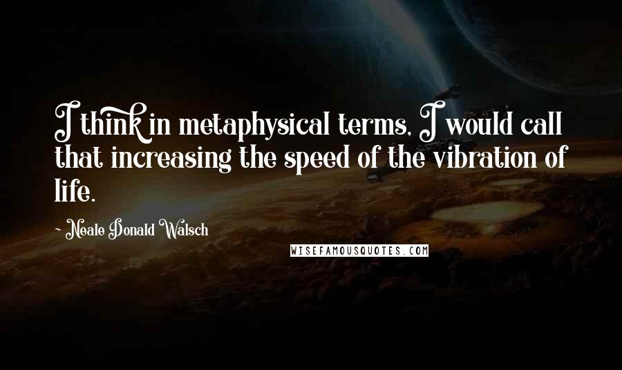 Neale Donald Walsch Quotes: I think in metaphysical terms, I would call that increasing the speed of the vibration of life.