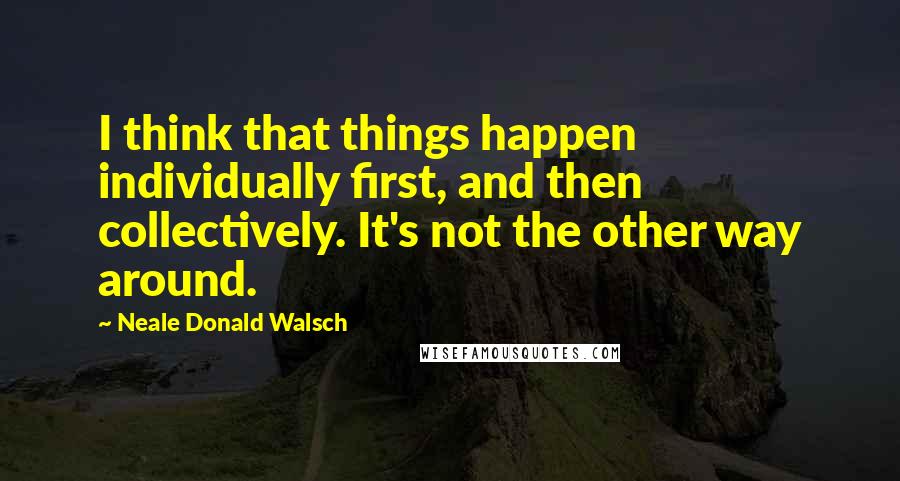 Neale Donald Walsch Quotes: I think that things happen individually first, and then collectively. It's not the other way around.