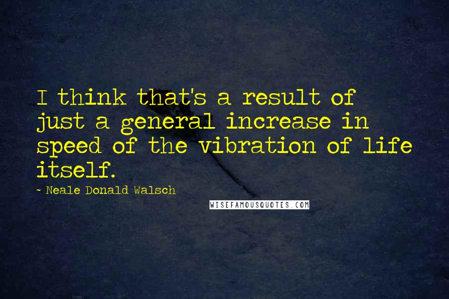 Neale Donald Walsch Quotes: I think that's a result of just a general increase in speed of the vibration of life itself.