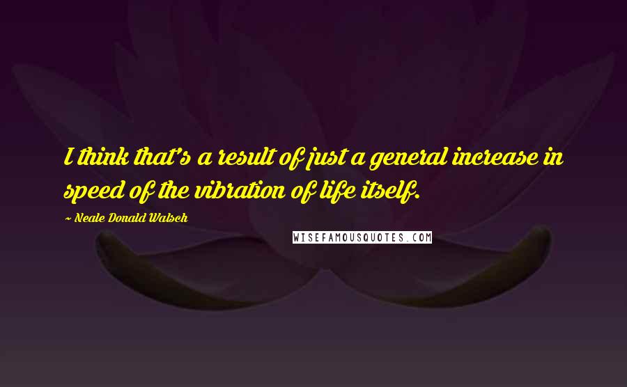 Neale Donald Walsch Quotes: I think that's a result of just a general increase in speed of the vibration of life itself.