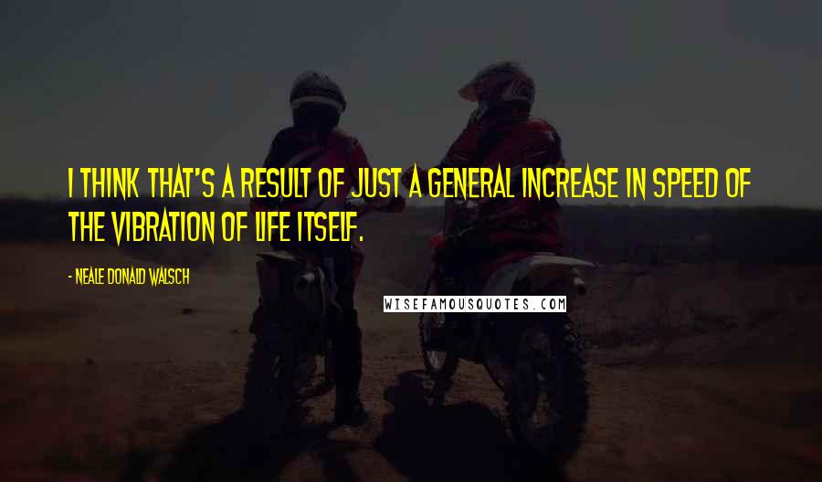 Neale Donald Walsch Quotes: I think that's a result of just a general increase in speed of the vibration of life itself.