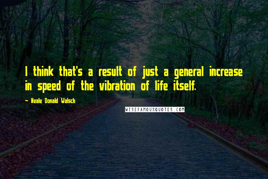Neale Donald Walsch Quotes: I think that's a result of just a general increase in speed of the vibration of life itself.