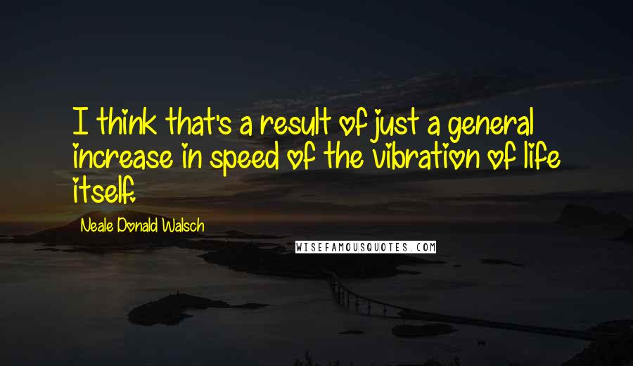 Neale Donald Walsch Quotes: I think that's a result of just a general increase in speed of the vibration of life itself.