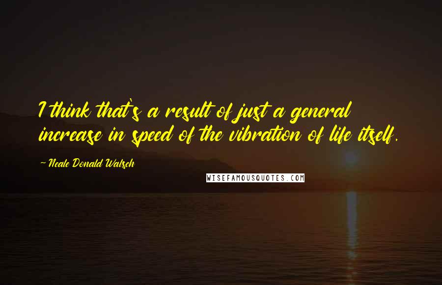 Neale Donald Walsch Quotes: I think that's a result of just a general increase in speed of the vibration of life itself.