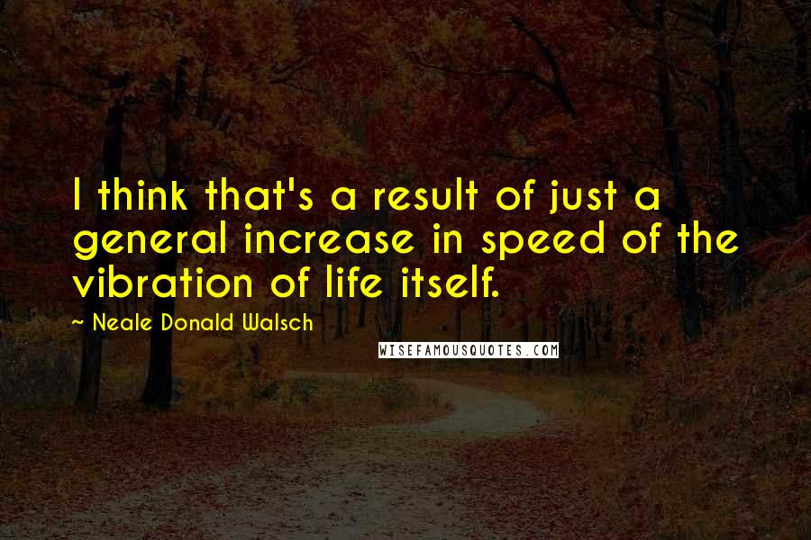 Neale Donald Walsch Quotes: I think that's a result of just a general increase in speed of the vibration of life itself.