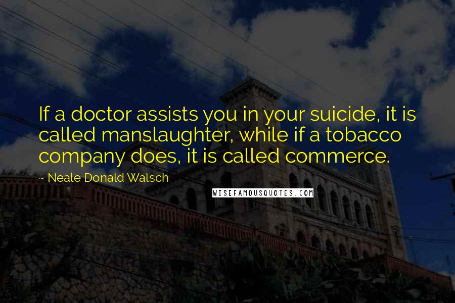 Neale Donald Walsch Quotes: If a doctor assists you in your suicide, it is called manslaughter, while if a tobacco company does, it is called commerce.