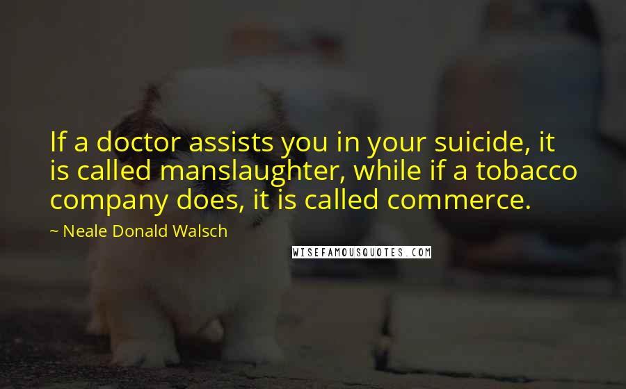 Neale Donald Walsch Quotes: If a doctor assists you in your suicide, it is called manslaughter, while if a tobacco company does, it is called commerce.