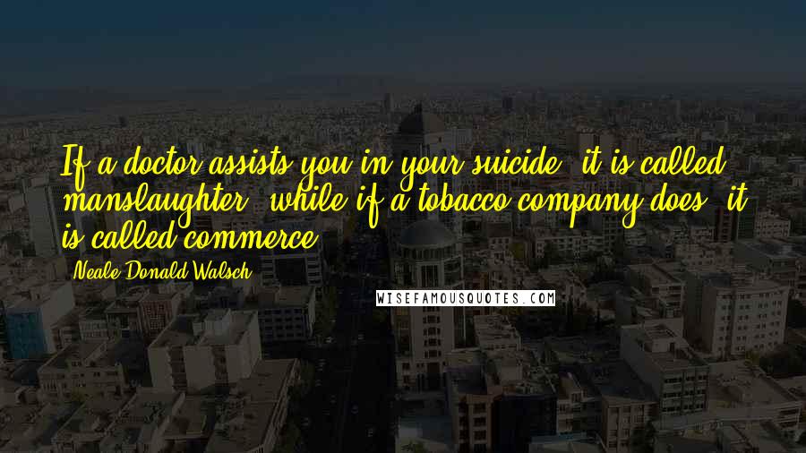 Neale Donald Walsch Quotes: If a doctor assists you in your suicide, it is called manslaughter, while if a tobacco company does, it is called commerce.