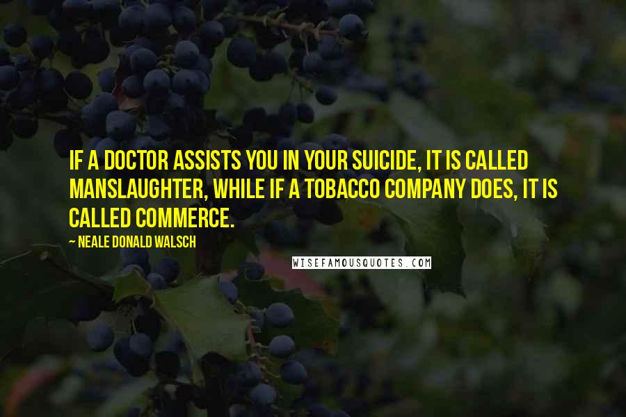 Neale Donald Walsch Quotes: If a doctor assists you in your suicide, it is called manslaughter, while if a tobacco company does, it is called commerce.