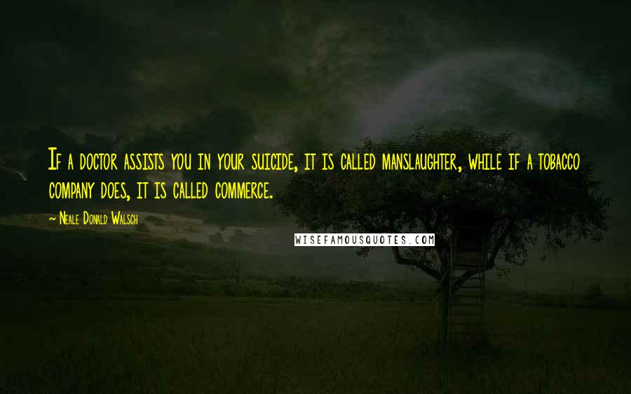 Neale Donald Walsch Quotes: If a doctor assists you in your suicide, it is called manslaughter, while if a tobacco company does, it is called commerce.