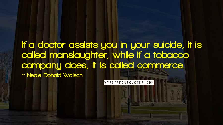 Neale Donald Walsch Quotes: If a doctor assists you in your suicide, it is called manslaughter, while if a tobacco company does, it is called commerce.