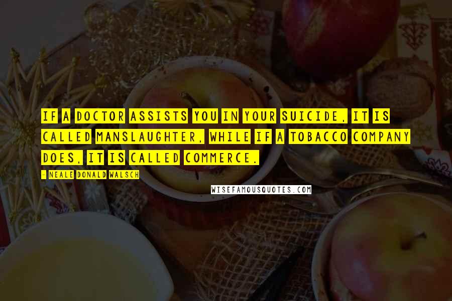 Neale Donald Walsch Quotes: If a doctor assists you in your suicide, it is called manslaughter, while if a tobacco company does, it is called commerce.