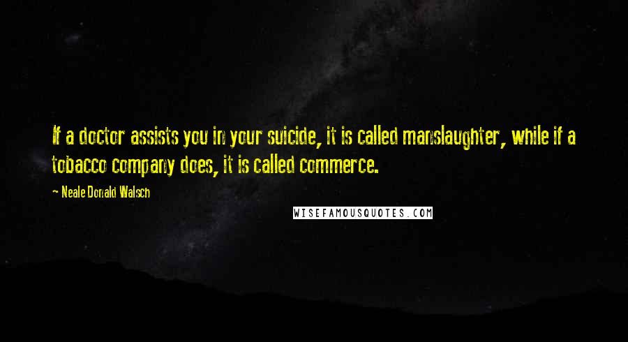 Neale Donald Walsch Quotes: If a doctor assists you in your suicide, it is called manslaughter, while if a tobacco company does, it is called commerce.