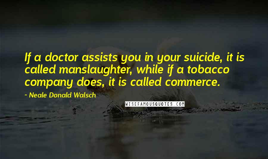 Neale Donald Walsch Quotes: If a doctor assists you in your suicide, it is called manslaughter, while if a tobacco company does, it is called commerce.