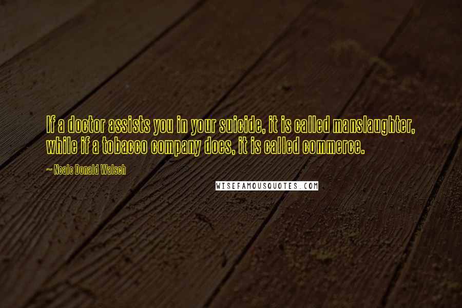 Neale Donald Walsch Quotes: If a doctor assists you in your suicide, it is called manslaughter, while if a tobacco company does, it is called commerce.