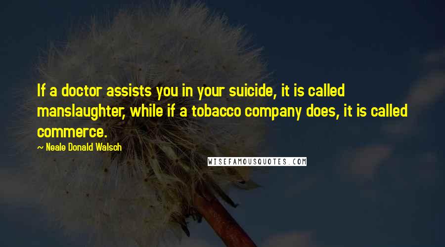 Neale Donald Walsch Quotes: If a doctor assists you in your suicide, it is called manslaughter, while if a tobacco company does, it is called commerce.