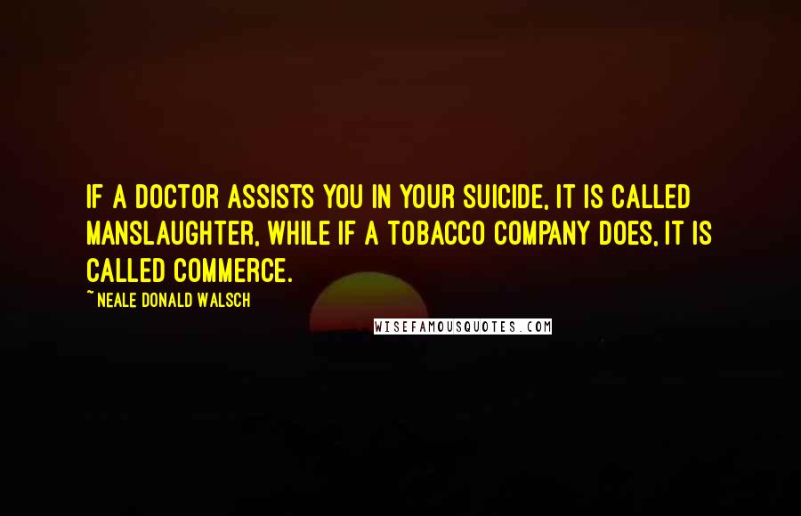 Neale Donald Walsch Quotes: If a doctor assists you in your suicide, it is called manslaughter, while if a tobacco company does, it is called commerce.