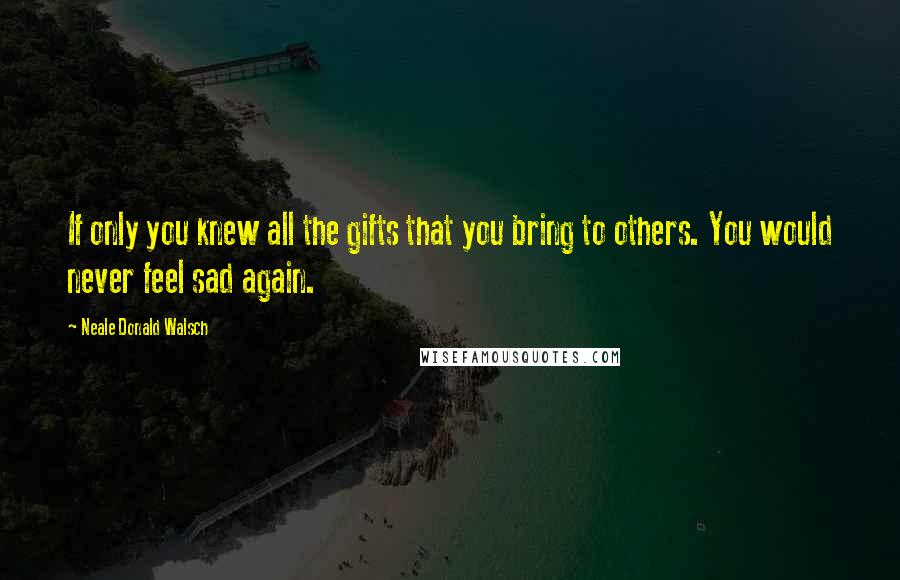 Neale Donald Walsch Quotes: If only you knew all the gifts that you bring to others. You would never feel sad again.