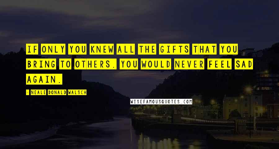 Neale Donald Walsch Quotes: If only you knew all the gifts that you bring to others. You would never feel sad again.