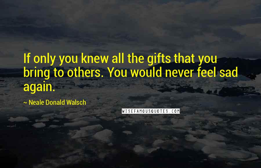 Neale Donald Walsch Quotes: If only you knew all the gifts that you bring to others. You would never feel sad again.