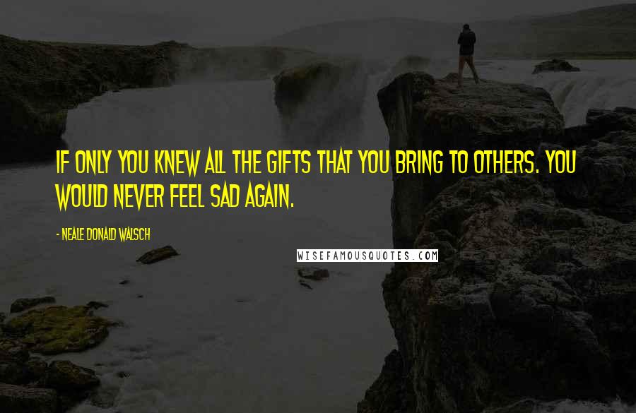 Neale Donald Walsch Quotes: If only you knew all the gifts that you bring to others. You would never feel sad again.