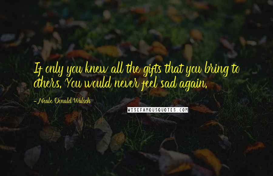 Neale Donald Walsch Quotes: If only you knew all the gifts that you bring to others. You would never feel sad again.