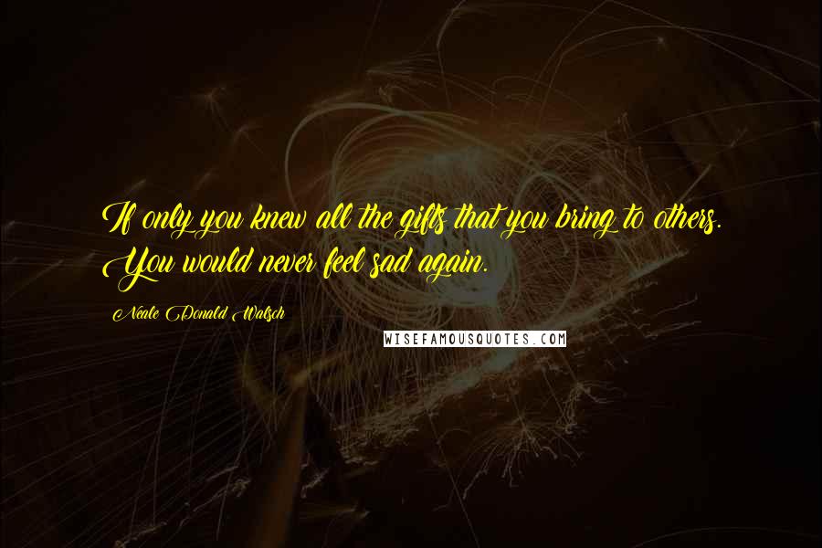 Neale Donald Walsch Quotes: If only you knew all the gifts that you bring to others. You would never feel sad again.