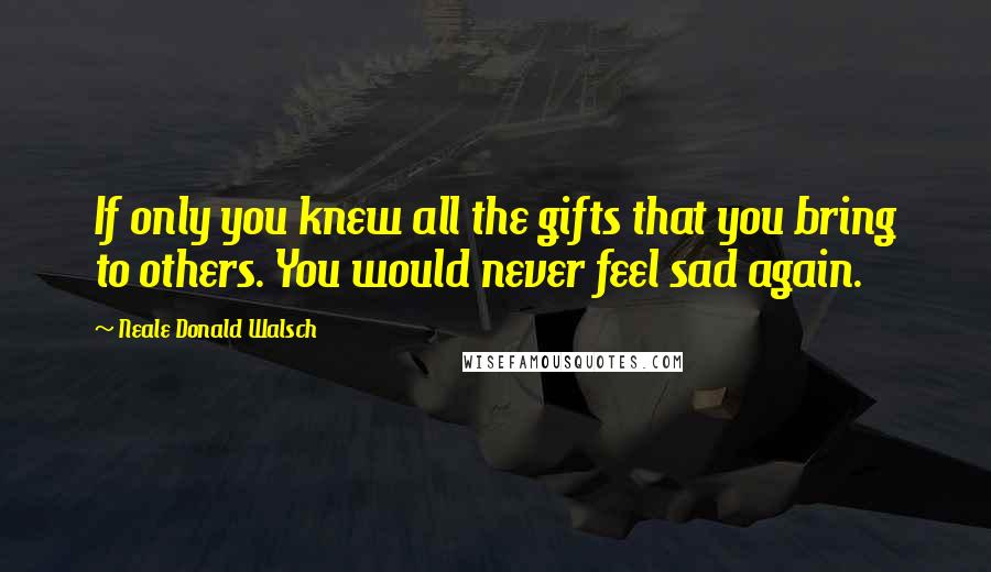 Neale Donald Walsch Quotes: If only you knew all the gifts that you bring to others. You would never feel sad again.