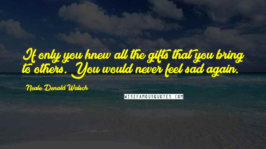 Neale Donald Walsch Quotes: If only you knew all the gifts that you bring to others. You would never feel sad again.