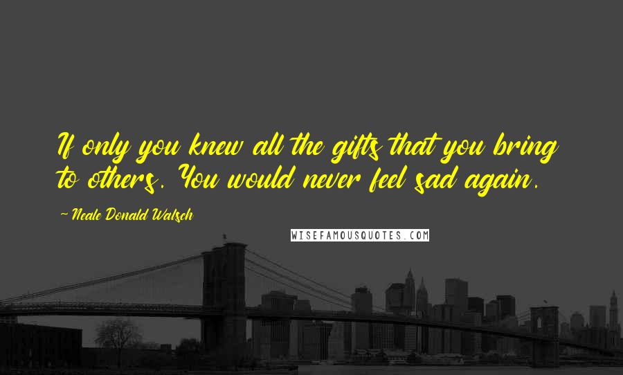 Neale Donald Walsch Quotes: If only you knew all the gifts that you bring to others. You would never feel sad again.