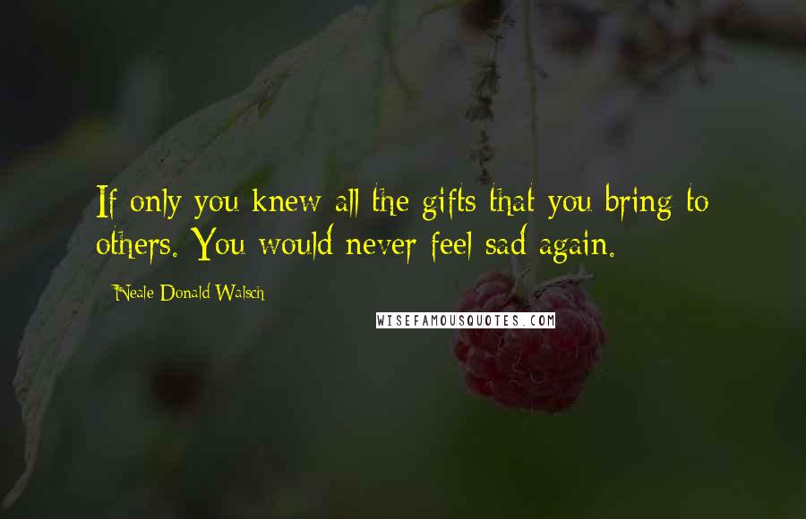 Neale Donald Walsch Quotes: If only you knew all the gifts that you bring to others. You would never feel sad again.