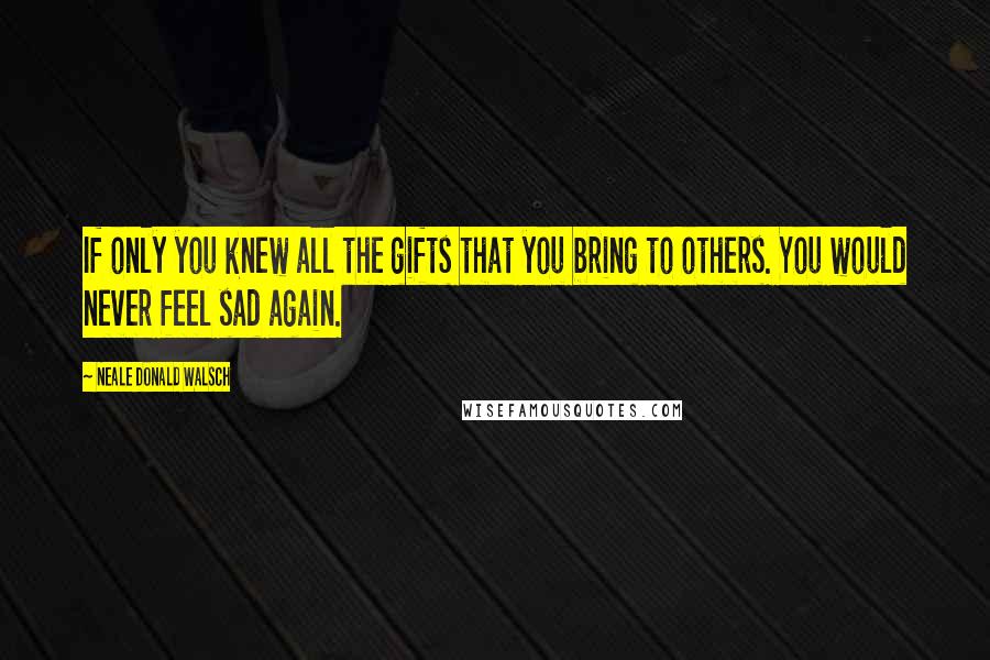 Neale Donald Walsch Quotes: If only you knew all the gifts that you bring to others. You would never feel sad again.