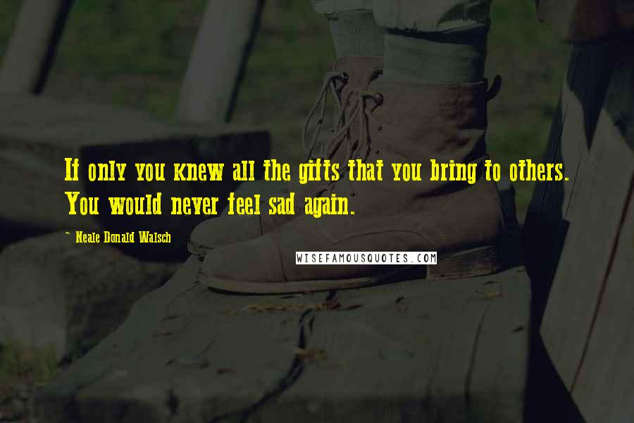 Neale Donald Walsch Quotes: If only you knew all the gifts that you bring to others. You would never feel sad again.